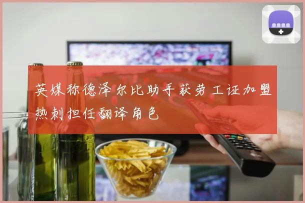 英媒称德泽尔比助手获劳工证加盟热刺担任翻译角色