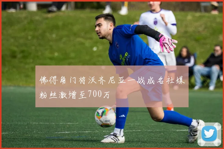 佛得角门将沃齐尼亚一战成名社媒粉丝激增至700万