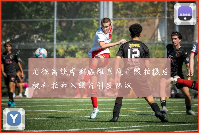 厄德高缺席挪威维京风合照拍摄后被补拍加入照片引发热议