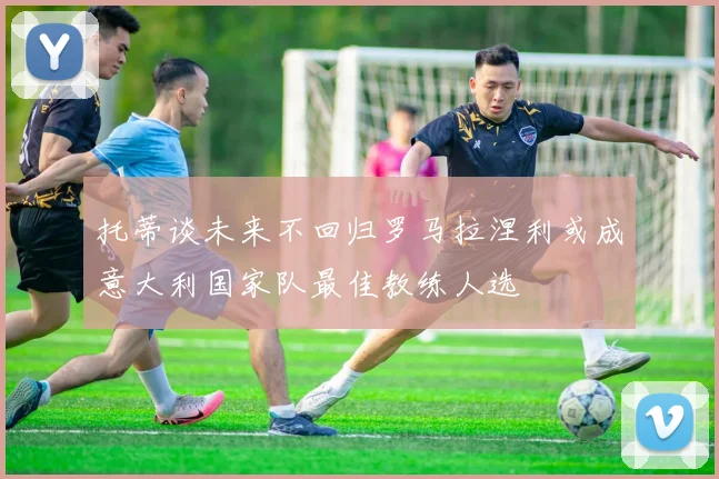 托蒂谈未来不回归罗马拉涅利或成意大利国家队最佳教练人选
