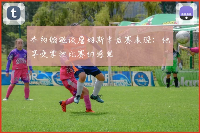 乔约翰逊谈詹姆斯季后赛表现：他享受掌控比赛的感觉