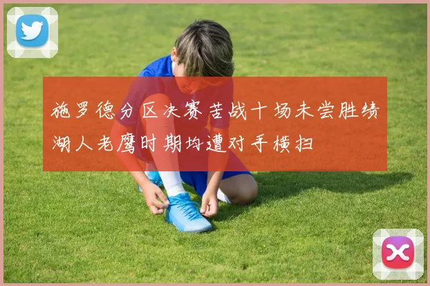 施罗德分区决赛苦战十场未尝胜绩湖人老鹰时期均遭对手横扫