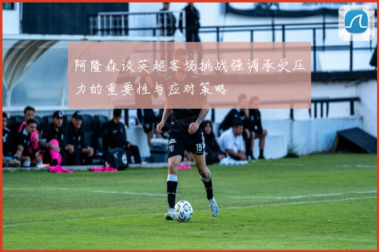 阿隆森谈英超客场挑战强调承受压力的重要性与应对策略