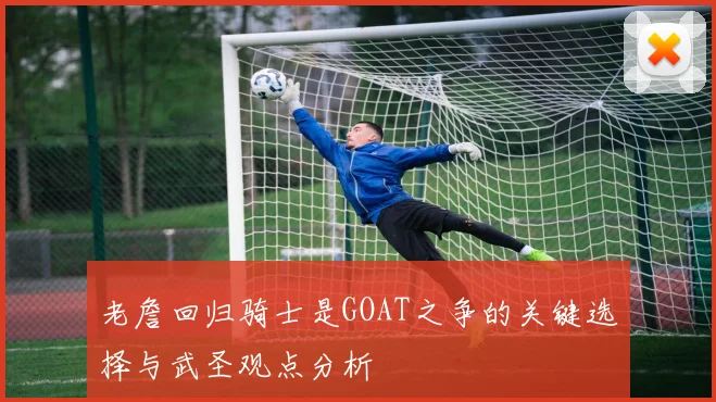 老詹回归骑士是GOAT之争的关键选择与武圣观点分析