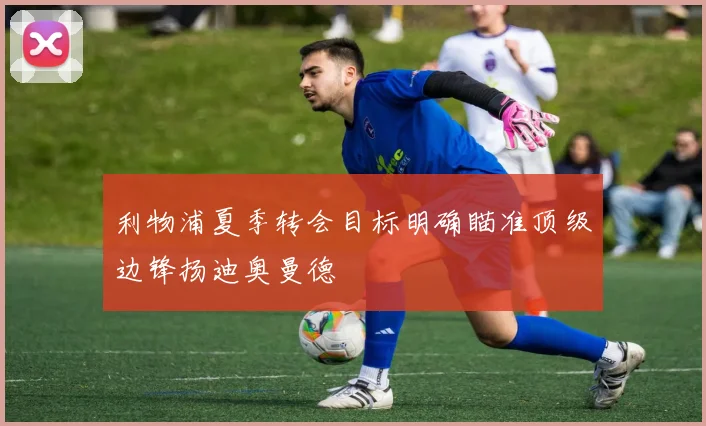 利物浦夏季转会目标明确瞄准顶级边锋扬迪奥曼德