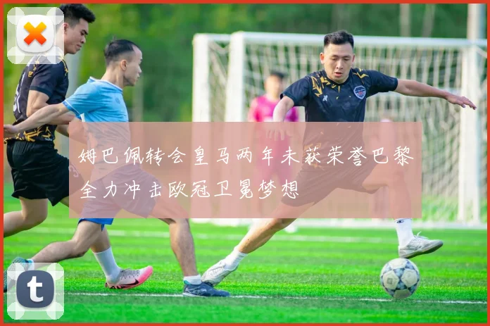 姆巴佩转会皇马两年未获荣誉巴黎全力冲击欧冠卫冕梦想