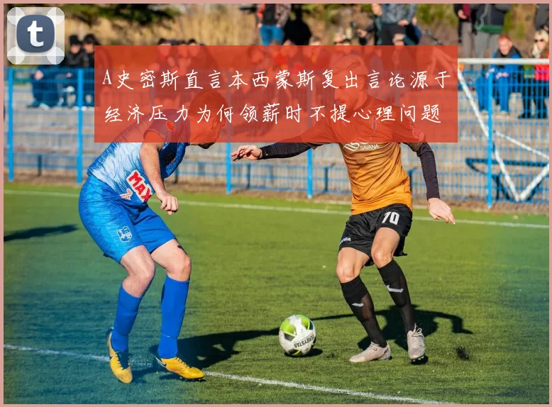 A史密斯直言本西蒙斯复出言论源于经济压力为何领薪时不提心理问题