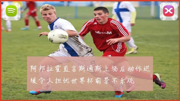 阿邦拉霍直言斯通斯上场后动作迟缓令人担忧世界杯前景不乐观