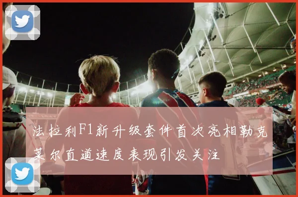 法拉利F1新升级套件首次亮相勒克莱尔直道速度表现引发关注