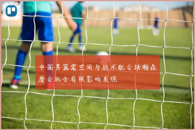 中国男篮需空间与战术配合杨瀚森磨合机会有限影响表现
