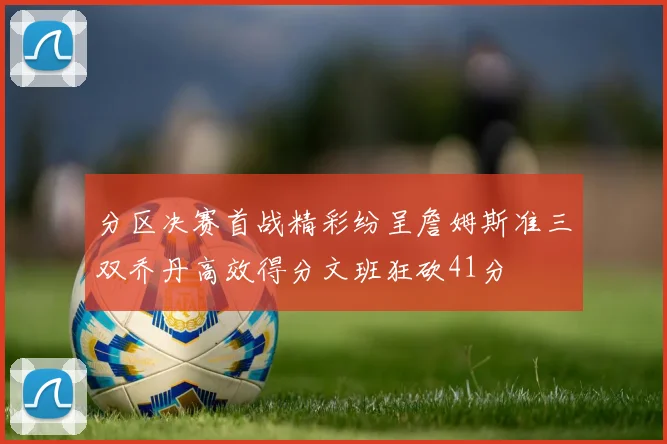 分区决赛首战精彩纷呈詹姆斯准三双乔丹高效得分文班狂砍41分