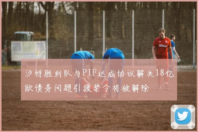 沙特胜利队与PIF达成协议解决18亿欧债务问题引援禁令将被解除
