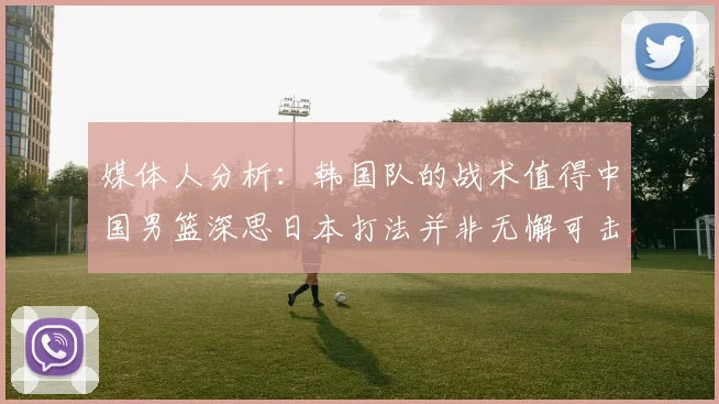 媒体人分析：韩国队的战术值得中国男篮深思日本打法并非无懈可击