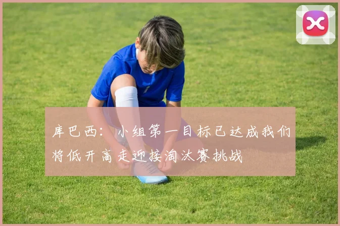 库巴西：小组第一目标已达成我们将低开高走迎接淘汰赛挑战