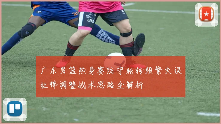 广东男篮热身赛防守轮转频繁失误杜锋调整战术思路全解析