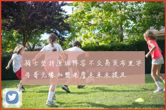 骑士坚持原班阵容不交易莫布里字母哥无缘加盟老詹未来未提及