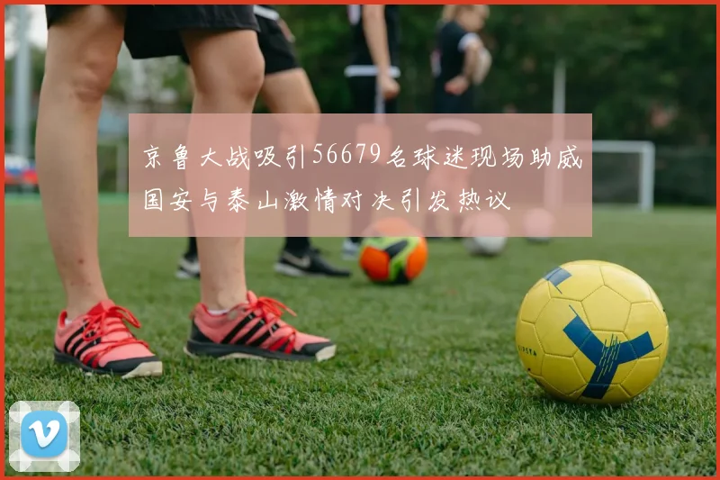 京鲁大战吸引56679名球迷现场助威国安与泰山激情对决引发热议