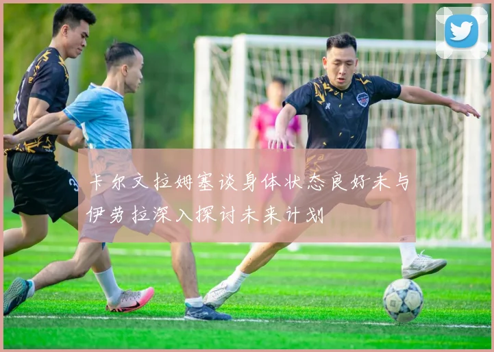 卡尔文拉姆塞谈身体状态良好未与伊劳拉深入探讨未来计划
