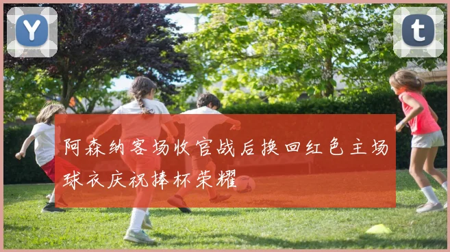 阿森纳客场收官战后换回红色主场球衣庆祝捧杯荣耀
