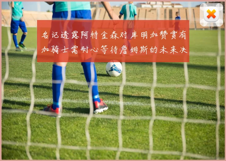 名记透露阿特金森对库明加赞赏有加骑士需耐心等待詹姆斯的未来决定