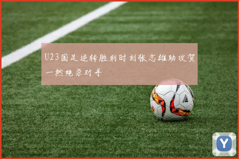 U23国足逆转胜利时刻张志雄助攻贺一然绝杀对手