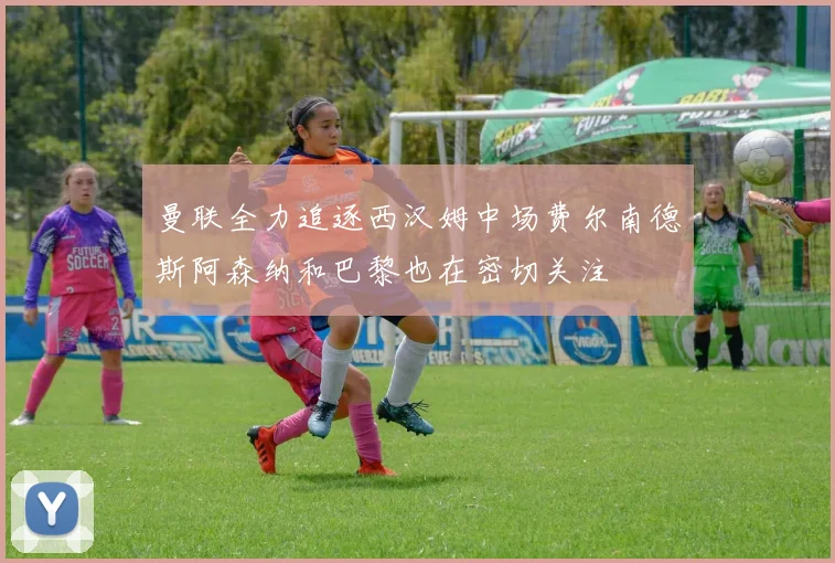 曼联全力追逐西汉姆中场费尔南德斯阿森纳和巴黎也在密切关注