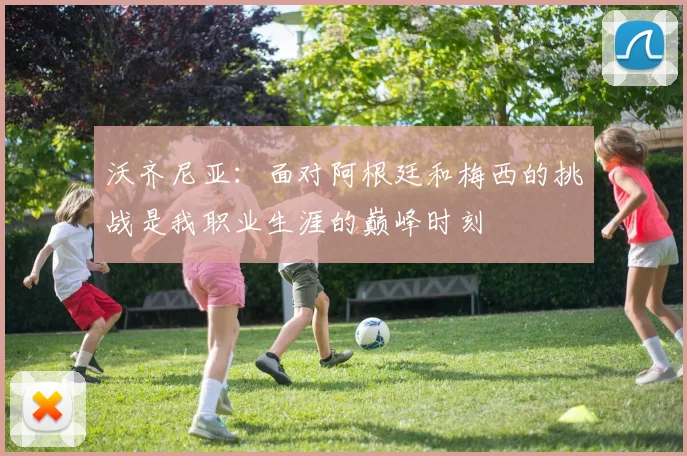 沃齐尼亚：面对阿根廷和梅西的挑战是我职业生涯的巅峰时刻