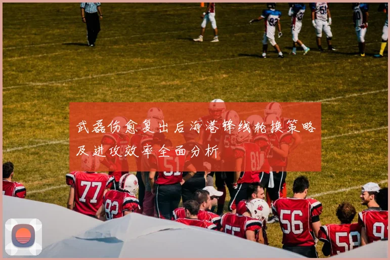 武磊伤愈复出后海港锋线轮换策略及进攻效率全面分析