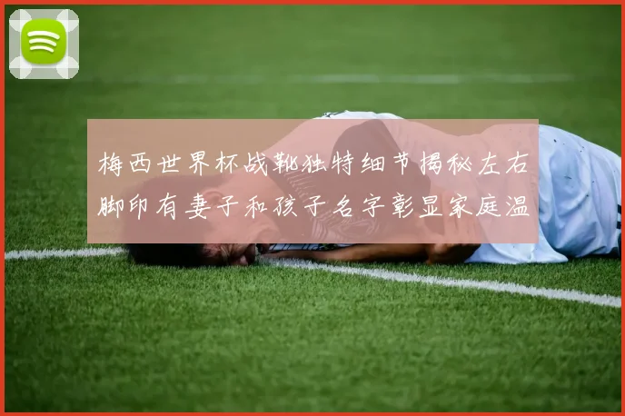 梅西世界杯战靴独特细节揭秘左右脚印有妻子和孩子名字彰显家庭温暖