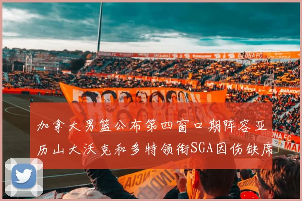 加拿大男篮公布第四窗口期阵容亚历山大沃克和多特领衔SGA因伤缺席