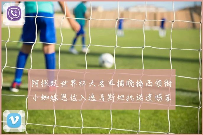 阿根廷世界杯大名单揭晓梅西领衔小蜘蛛恩佐入选马斯坦托诺遗憾落选