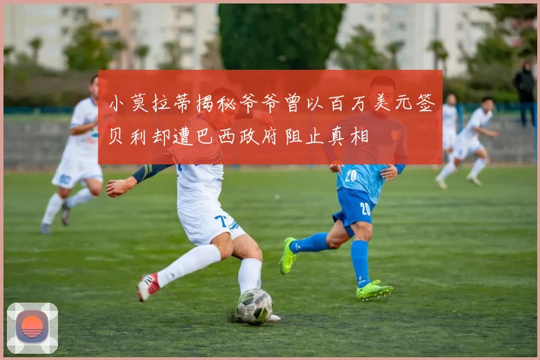 小莫拉蒂揭秘爷爷曾以百万美元签贝利却遭巴西政府阻止真相