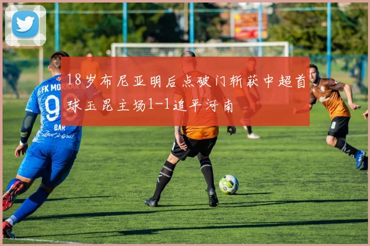 18岁布尼亚明后点破门斩获中超首球玉昆主场1-1追平河南