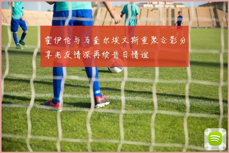霍伊伦与马奎尔埃文斯重聚合影分享老友情深再续昔日情谊