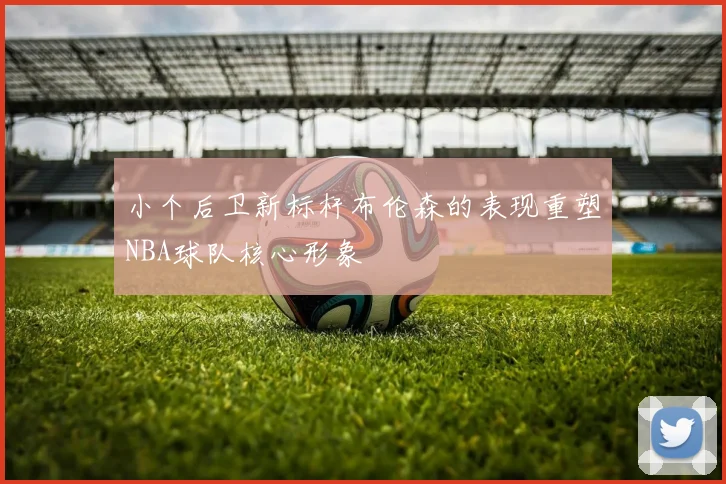 小个后卫新标杆布伦森的表现重塑NBA球队核心形象